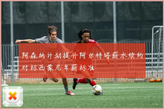 阿森纳计划提升阿尔特塔薪水续约对标西蒙尼年薪标准