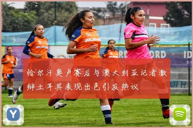 恰尔汗奥卢赛后与澳大利亚记者激辩土耳其表现出色引发热议