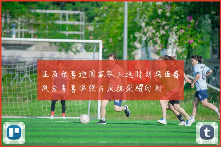 亚马尔喜迎国家队入选时刻满面春风分享喜悦照片庆祝荣耀时刻
