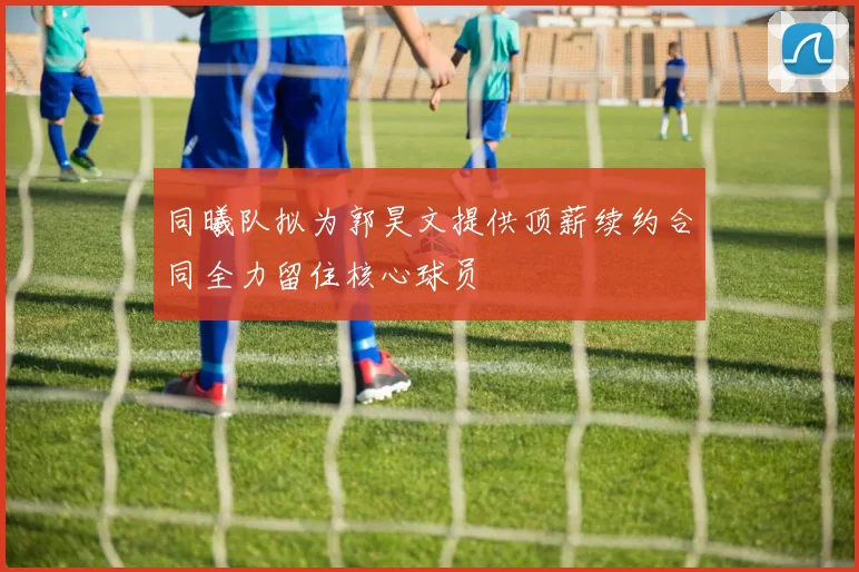 同曦队拟为郭昊文提供顶薪续约合同全力留住核心球员