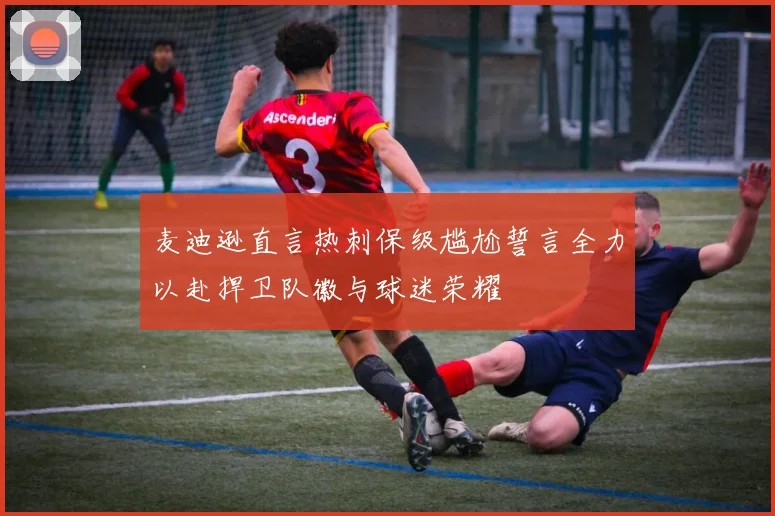 麦迪逊直言热刺保级尴尬誓言全力以赴捍卫队徽与球迷荣耀