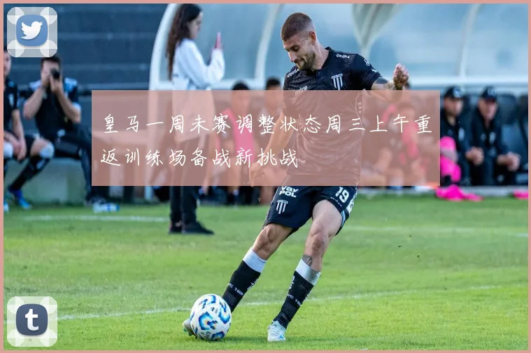 皇马一周未赛调整状态周三上午重返训练场备战新挑战