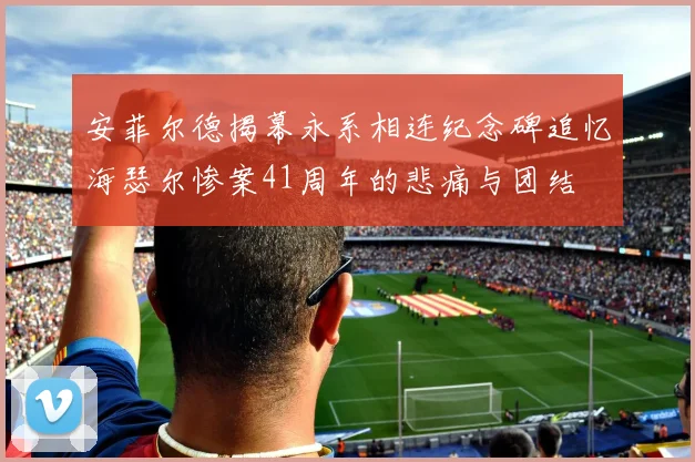 安菲尔德揭幕永系相连纪念碑追忆海瑟尔惨案41周年的悲痛与团结