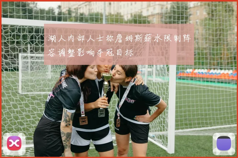 湖人内部人士称詹姆斯薪水限制阵容调整影响夺冠目标