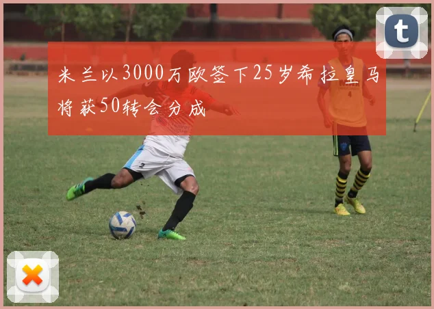 米兰以3000万欧签下25岁希拉皇马将获50转会分成