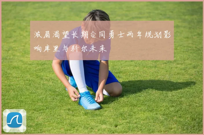 浓眉渴望长期合同勇士两年规划影响库里与科尔未来