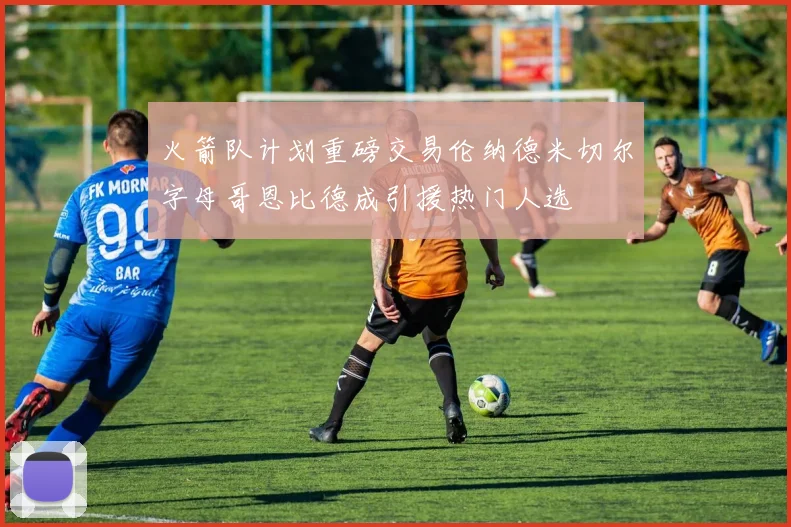 火箭队计划重磅交易伦纳德米切尔字母哥恩比德成引援热门人选