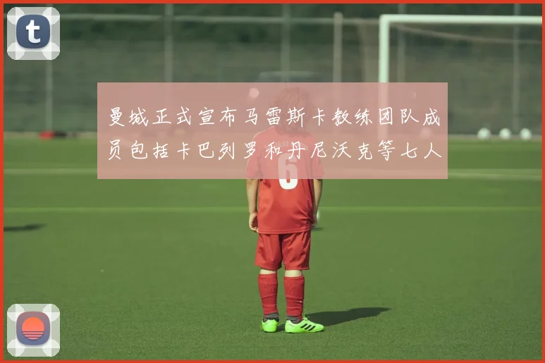 曼城正式宣布马雷斯卡教练团队成员包括卡巴列罗和丹尼沃克等七人加入