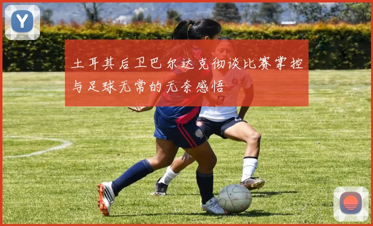 土耳其后卫巴尔达克彻谈比赛掌控与足球无常的无奈感悟