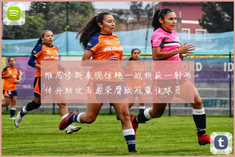 维尼修斯表现惊艳一战斩获一射两传并助攻乌龙荣膺欧冠最佳球员